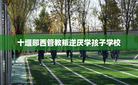 十堰郧西管教叛逆厌学孩子学校