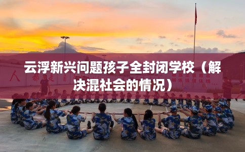 云浮新兴问题孩子全封闭学校（解决混社会的情况）
