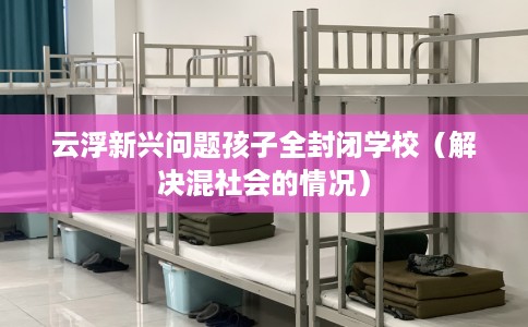 云浮新兴问题孩子全封闭学校（解决混社会的情况）