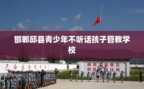 邯郸邱县青少年不听话孩子管教学校