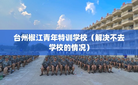 台州椒江青年特训学校（解决不去学校的情况）