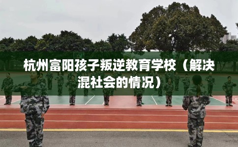 杭州富阳孩子叛逆教育学校（解决混社会的情况）