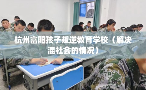 杭州富阳孩子叛逆教育学校（解决混社会的情况）