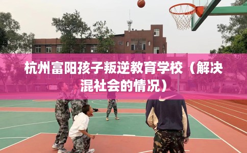 杭州富阳孩子叛逆教育学校（解决混社会的情况）