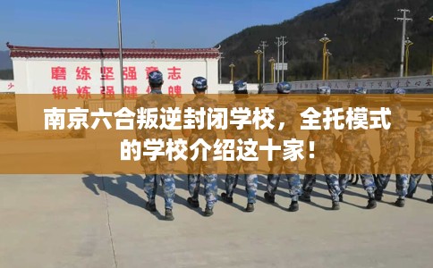 南京六合叛逆封闭学校，全托模式的学校介绍这十家！