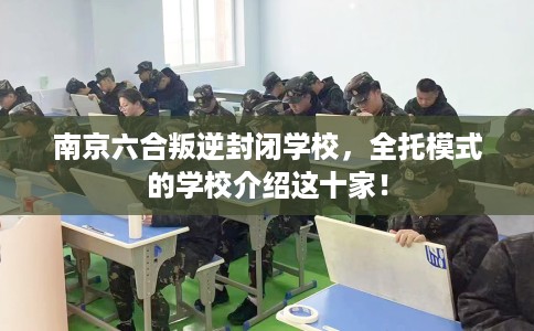 南京六合叛逆封闭学校，全托模式的学校介绍这十家！