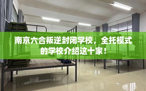 南京六合叛逆封闭学校，全托模式的学校介绍这十家！