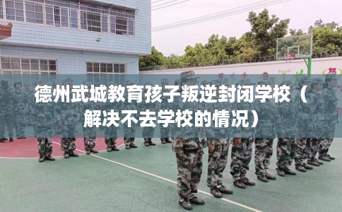 德州武城教育孩子叛逆封闭学校（解决不去学校的情况）