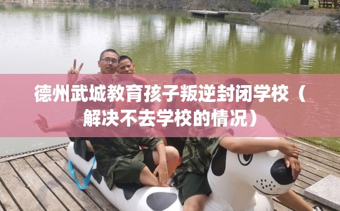 德州武城教育孩子叛逆封闭学校（解决不去学校的情况）