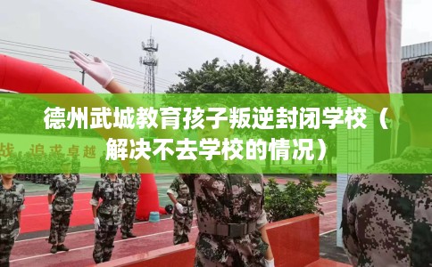 德州武城教育孩子叛逆封闭学校（解决不去学校的情况）