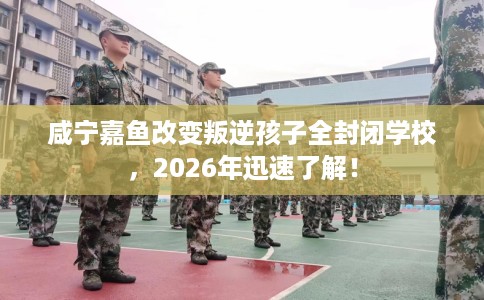 咸宁嘉鱼改变叛逆孩子全封闭学校，2026年迅速了解！