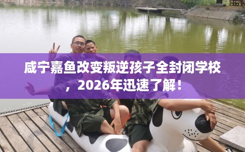咸宁嘉鱼改变叛逆孩子全封闭学校，2026年迅速了解！