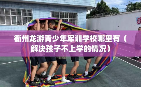 衢州龙游青少年军训学校哪里有（解决孩子不上学的情况）