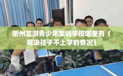 衢州龙游青少年军训学校哪里有（解决孩子不上学的情况）