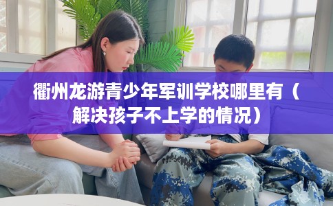 衢州龙游青少年军训学校哪里有（解决孩子不上学的情况）