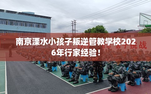 南京溧水小孩子叛逆管教学校2026年行家经验！