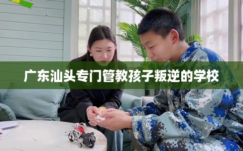 广东汕头专门管教孩子叛逆的学校