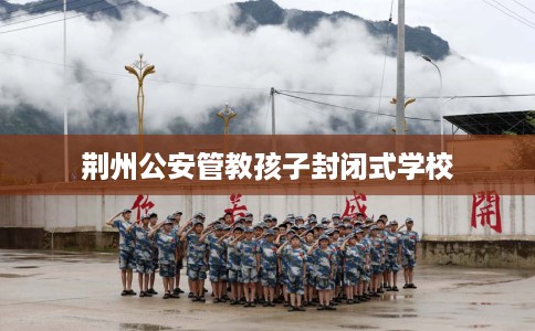 荆州公安管教孩子封闭式学校