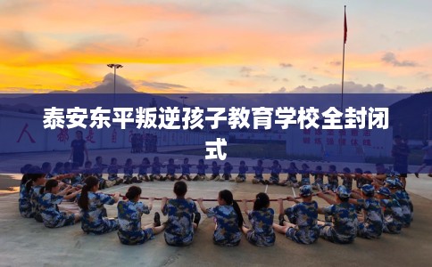 泰安东平叛逆孩子教育学校全封闭式