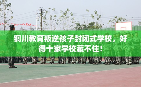 铜川教育叛逆孩子封闭式学校，好得十家学校藏不住！