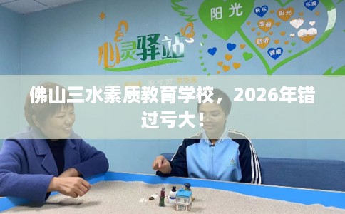 佛山三水素质教育学校，2026年错过亏大！