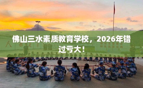 佛山三水素质教育学校，2026年错过亏大！