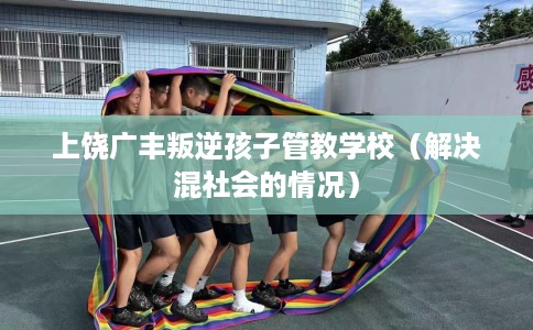 上饶广丰叛逆孩子管教学校（解决混社会的情况）