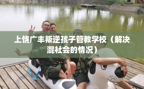 上饶广丰叛逆孩子管教学校（解决混社会的情况）