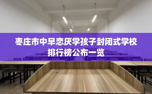 枣庄市中早恋厌学孩子封闭式学校排行榜公布一览