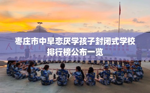 枣庄市中早恋厌学孩子封闭式学校排行榜公布一览