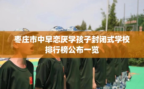 枣庄市中早恋厌学孩子封闭式学校排行榜公布一览