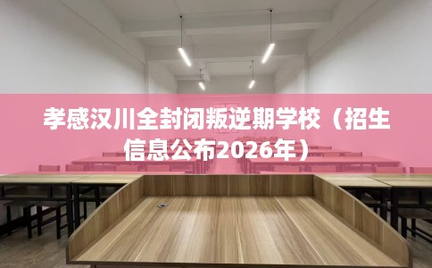 孝感汉川全封闭叛逆期学校（招生信息公布2026年）