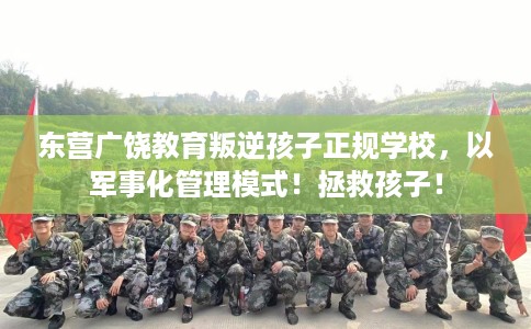 东营广饶教育叛逆孩子正规学校，以军事化管理模式！拯救孩子！