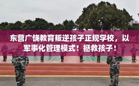 东营广饶教育叛逆孩子正规学校，以军事化管理模式！拯救孩子！