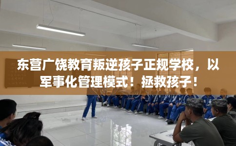 东营广饶教育叛逆孩子正规学校，以军事化管理模式！拯救孩子！