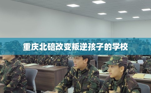 重庆北碚改变叛逆孩子的学校
