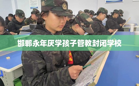 邯郸永年厌学孩子管教封闭学校