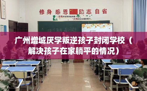 广州增城厌学叛逆孩子封闭学校（解决孩子在家躺平的情况）