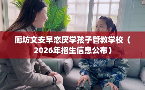 廊坊文安早恋厌学孩子管教学校（2026年招生信息公布）