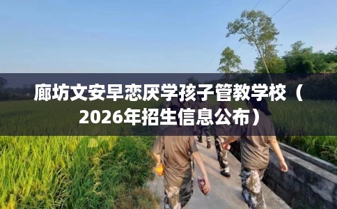 廊坊文安早恋厌学孩子管教学校（2026年招生信息公布）