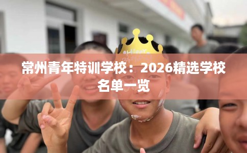 常州青年特训学校：2026精选学校名单一览