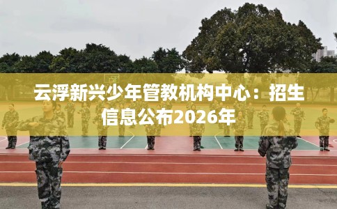 云浮新兴少年管教机构中心：招生信息公布2026年