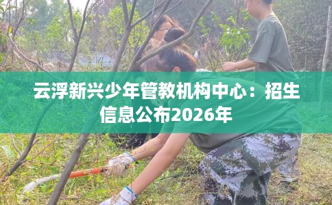 云浮新兴少年管教机构中心：招生信息公布2026年