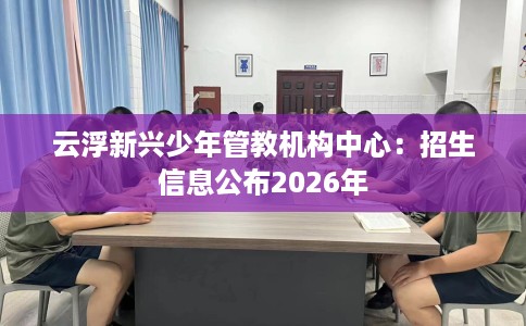 云浮新兴少年管教机构中心：招生信息公布2026年