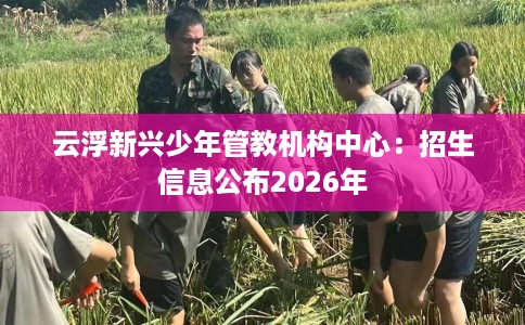 云浮新兴少年管教机构中心：招生信息公布2026年
