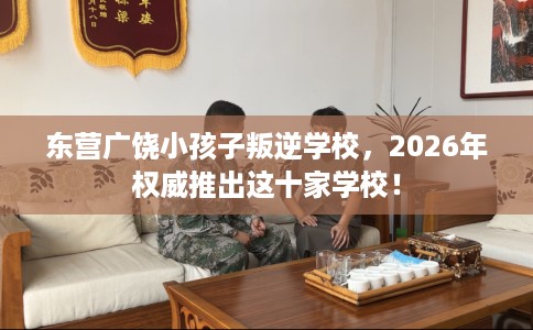 东营广饶小孩子叛逆学校，2026年权威推出这十家学校！