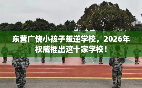 东营广饶小孩子叛逆学校，2026年权威推出这十家学校！