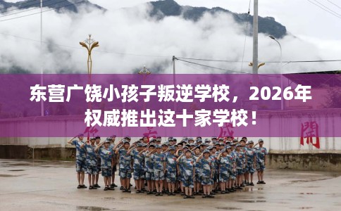 东营广饶小孩子叛逆学校，2026年权威推出这十家学校！