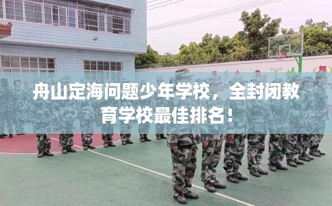 舟山定海问题少年学校，全封闭教育学校最佳排名！