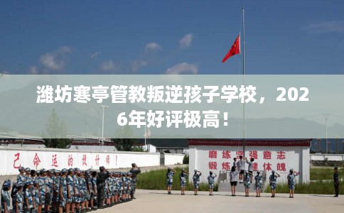 潍坊寒亭管教叛逆孩子学校，2026年好评极高！